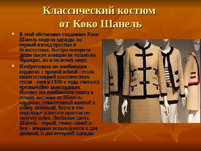 Классический костюм  от Коко Шанель В этой обстановке созданные Коко Шанель модели одежды, на первый взгляд простые и безыскусные, быстро покорили души тысяч женщин не только во Франции, но и по всему миру. Изобретенная ею комбинация - кардиган с прямой юбкой - стала квинтэссенцией классического стиля - хотя в 1920-е годы считался чрезвычайно авангардным. Именно эта комбинация вошла в основу костюма от Шанель: кардиган, утяжеленный вшитой в кайму цепочкой, блуза в тон подкладке жакета и простая по силуэту юбка. Любимые цвета Шанель - серый, темно-синий и беж - впервые используются и для дневной, и для вечерней одежды. 