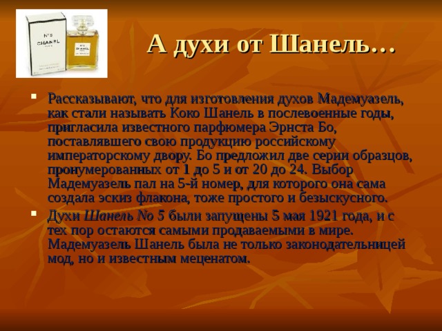  А духи от Шанель… Рассказывают, что для изготовления духов Мадемуазель, как стали называть Коко Шанель в послевоенные годы, пригласила известного парфюмера Эрнста Бо, поставлявшего свою продукцию российскому императорскому двору. Бо предложил две серии образцов, пронумерованных от 1 до 5 и от 20 до 24. Выбор Мадемуазель пал на 5-й номер, для которого она сама создала эскиз флакона, тоже простого и безыскусного. Духи Шанель No 5 были запущены 5 мая 1921 года, и с тех пор остаются самыми продаваемыми в мире. Мадемуазель Шанель была не только законодательницей мод, но и известным меценатом. 