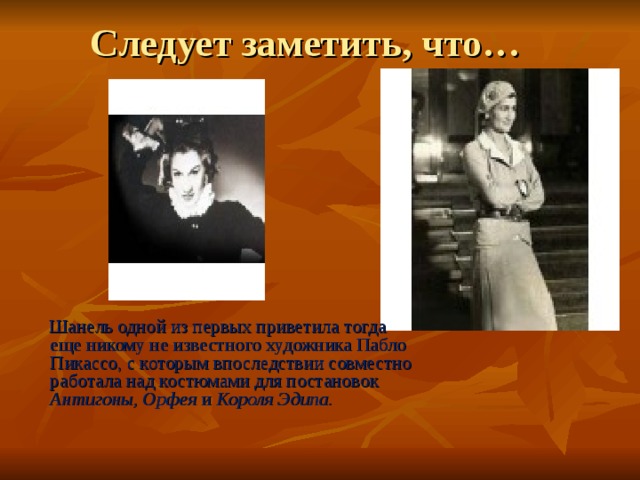 Следует заметить, что…  Шанель одной из первых приветила тогда еще никому не известного художника Пабло Пикассо, с которым впоследствии совместно работала над костюмами для постановок Антигоны, Орфея и Короля Эдипа . 