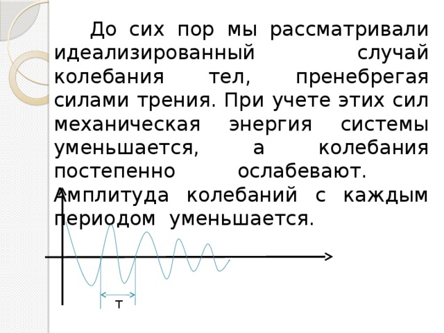  До сих пор мы рассматривали идеализированный случай колебания тел, пренебрегая силами трения. При учете этих сил механическая энергия системы уменьшается, а колебания постепенно ослабевают. Амплитуда колебаний с каждым периодом уменьшается. Т 