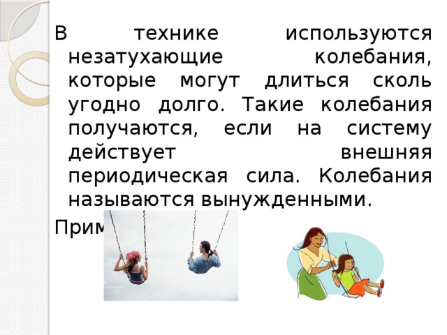 В технике используются незатухающие колебания, которые могут длиться сколь угодно долго. Такие колебания получаются, если на систему действует внешняя периодическая сила. Колебания называются вынужденными. Пример: качели 