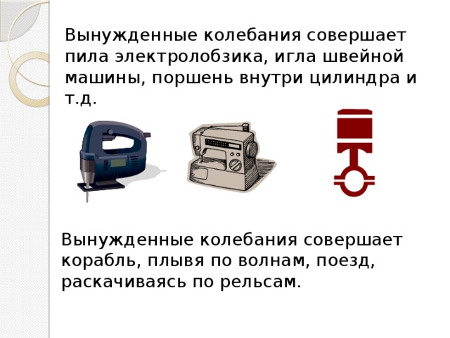 Вынужденные колебания совершает пила электролобзика, игла швейной машины, поршень внутри цилиндра и т.д. Вынужденные колебания совершает корабль, плывя по волнам, поезд, раскачиваясь по рельсам. 