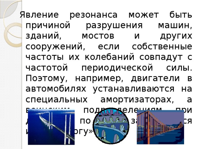 Явление резонанса может быть причиной разрушения машин, зданий, мостов и других сооружений, если собственные частоты их колебаний совпадут с частотой периодической силы. Поэтому, например, двигатели в автомобилях устанавливаются на специальных амортизаторах, а воинским подразделениям при движении по мосту запрещается идти в «ногу». 