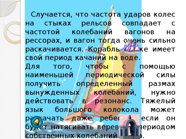  Случается, что частота ударов колес на стыках рельсов совпадает с частотой колебаний вагонов на рессорах, и вагон тогда очень сильно раскачивается. Корабль также имеет свой период качаний на воде. Для того, чтобы с помощью наименьшей периодической силы получить определенный размах вынужденных колебаний, нужно действовать в резонанс. Тяжелый язык большого колокола может раскачать даже ребенок, если он будет натягивать веревку с периодом собственных колебаний языка. 