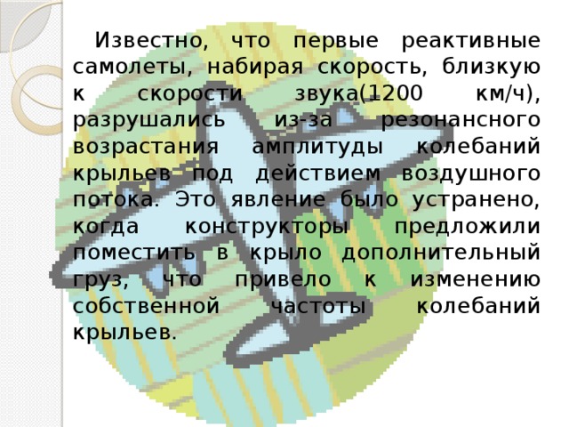  Известно, что первые реактивные самолеты, набирая скорость, близкую к скорости звука(1200 км/ч), разрушались из-за резонансного возрастания амплитуды колебаний крыльев под действием воздушного потока. Это явление было устранено, когда конструкторы предложили поместить в крыло дополнительный груз, что привело к изменению собственной частоты колебаний крыльев. 