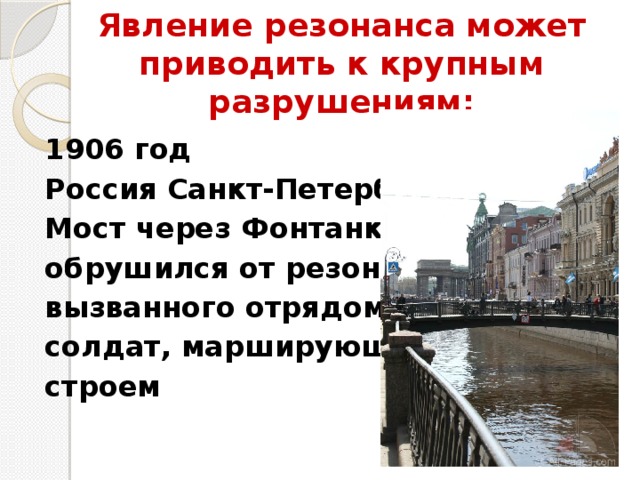 Явление резонанса может приводить к крупным разрушениям:   1906 год Россия Санкт-Петербург Мост через Фонтанку обрушился от резонанса, вызванного отрядом солдат, марширующих строем 