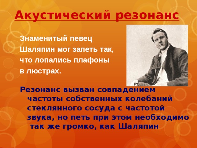 Акустический резонанс  Знаменитый певец Шаляпин мог запеть так, что лопались плафоны в люстрах.  Резонанс вызван совпадением частоты собственных колебаний стеклянного сосуда с частотой звука, но петь при этом необходимо так же громко, как Шаляпин 