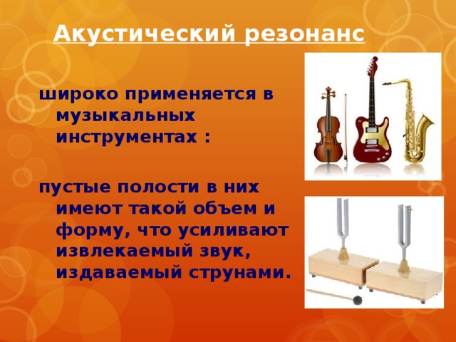 Акустический резонанс широко применяется в музыкальных инструментах :  пустые полости в них имеют такой объем и форму, что усиливают извлекаемый звук, издаваемый струнами. 