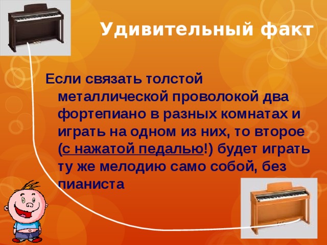Удивительный факт Если связать толстой металлической проволокой два фортепиано в разных комнатах и играть на одном из них, то второе ( с нажатой педалью !) будет играть ту же мелодию само собой, без пианиста 