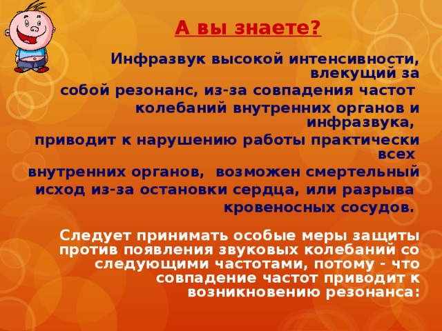 А вы знаете? Инфразвук высокой интенсивности, влекущий за собой резонанс, из-за совпадения частот колебаний внутренних органов и инфразвука, приводит к нарушению работы практически всех внутренних органов, возможен смертельный исход из-за остановки сердца, или разрыва кровеносных сосудов.    Следует принимать особые меры защиты против появления звуковых колебаний со следующими частотами, потому - что совпадение частот приводит к возникновению резонанса: 