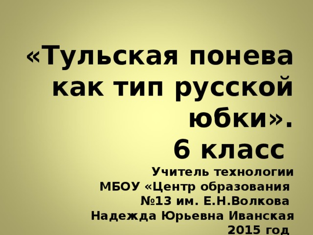 «Тульская понева как тип русской юбки».  6 класс  Учитель технологии  МБОУ «Центр образования  №13 им. Е.Н.Волкова  Надежда Юрьевна Иванская  2015 год   