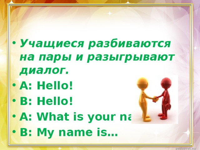 Учащиеся разбиваются на пары и разыгрывают диалог. А: Hello! В: Hello! А: What is your name? В: My name is…   
