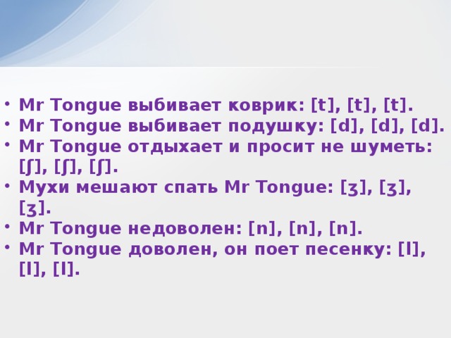 Mr Tongue выбивает коврик: [t], [t], [t]. Mr Tongue выбивает подушку: [d], [d], [d]. Mr Tongue отдыхает и просит не шуметь: [ʃ], [ʃ], [ʃ]. Мухи мешают спать Mr Tongue: [ʒ], [ʒ], [ʒ]. Mr Tongue недоволен: [n], [n], [n]. Mr Tongue доволен, он поет песенку: [l], [l], [l].  
