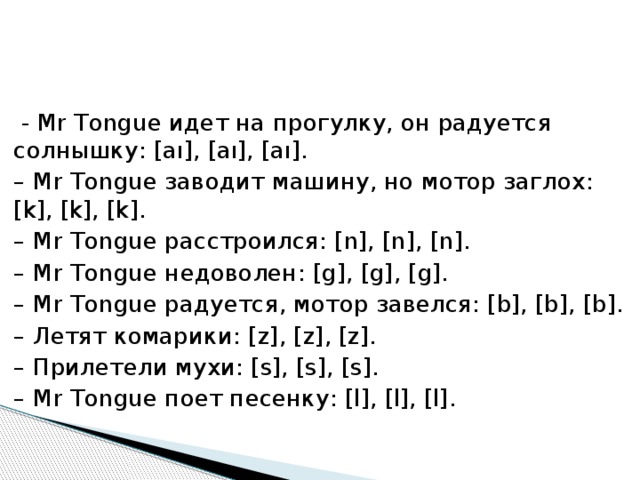   - Mr Tongue идет на прогулку, он радуется солнышку: [аı], [аı], [аı]. – Mr Tongue заводит машину, но мотор заглох: [k], [k], [k]. – Mr Tongue расстроился: [n], [n], [n]. – Mr Tongue недоволен: [g], [g], [g]. – Mr Tongue радуется, мотор завелся: [b], [b], [b]. – Летят комарики: [z], [z], [z]. – Прилетели мухи: [s], [s], [s]. – Mr Tongue поет песенку: [l], [l], [l]. 