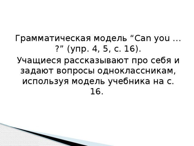 Грамматическая модель “Can you … ?” (упр. 4, 5, с. 16). Учащиеся рассказывают про себя и задают вопросы одноклассникам, используя модель учебника на с. 16. 