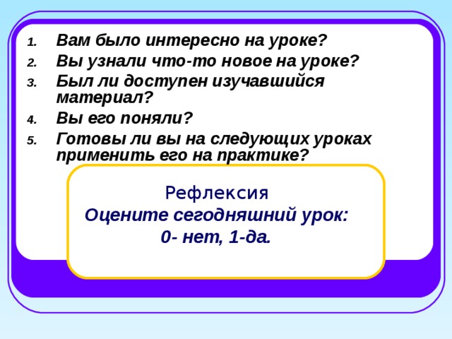 Вам было интересно на уроке? Вы узнали что-то новое на уроке? Был ли доступен изучавшийся материал? Вы его поняли? Готовы ли вы на следующих уроках применить его на практике?  Рефлексия   Оцените сегодняшний урок:  0- нет, 1-да. 