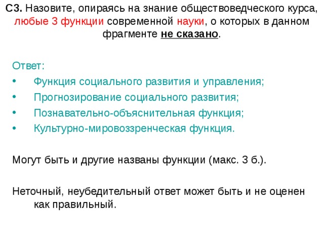 С3. Назовите, опираясь на знание обществоведческого курса, любые 3 функции современной науки , о которых в данном фрагменте не сказано . Ответ: Функция социального развития и управления; Прогнозирование социального развития; Познавательно-объяснительная функция; Культурно-мировоззренческая функция.  Могут быть и другие названы функции (макс. 3 б.). Неточный, неубедительный ответ может быть и не оценен как правильный. 