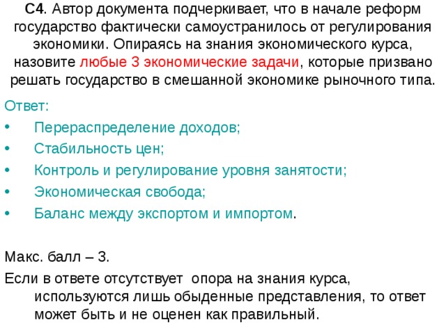 С4 . Автор документа подчеркивает, что в начале реформ государство фактически самоустранилось от регулирования экономики. Опираясь на знания экономического курса, назовите любые 3 экономические задачи , которые призвано решать государство в смешанной экономике рыночного типа. Ответ: Перераспределение доходов; Стабильность цен; Контроль и регулирование уровня занятости; Экономическая свобода; Баланс между экспортом и импортом . Макс. балл – 3. Если в ответе отсутствует  опора на знания курса, используются лишь обыденные представления, то ответ может быть и не оценен как правильный. 