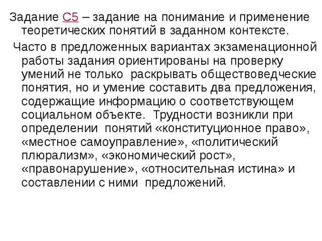 Задание С5 – задание на понимание и применение теоретических понятий в заданном контексте.  Часто в предложенных вариантах экзаменационной работы задания ориентированы на проверку умений не только раскрывать обществоведческие понятия, но и умение составить два предложения, содержащие информацию о соответствующем социальном объекте. Трудности возникли при определении понятий «конституционное право», «местное самоуправление», «политический плюрализм», «экономический рост», «правонарушение», «относительная истина» и составлении с ними предложений. 