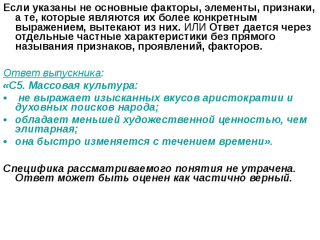 Если указаны не основные факторы, элементы, признаки, а те, которые являются их более конкретным выражением, вытекают из них. ИЛИ Ответ дается через отдельные частные характеристики без прямого называния признаков, проявлений, факторов.   Ответ выпускника :  «С5. Массовая культура:  не выражает изысканных вкусов аристократии и духовных поисков народа; обладает меньшей художественной ценностью, чем элитарная; она быстро изменяется с течением времени».  Специфика рассматриваемого понятия не утрачена. Ответ может быть оценен как частично верный.  
