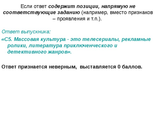Если ответ содержит позиции, напрямую не соответствующие заданию (например, вместо признаков – проявления и т.п.). Ответ выпускника:  «С5. Массовая культура - это телесериалы, рекламные ролики, литература приключенческого и детективного жанров».  Ответ признается неверным,  выставляется 0 баллов. 