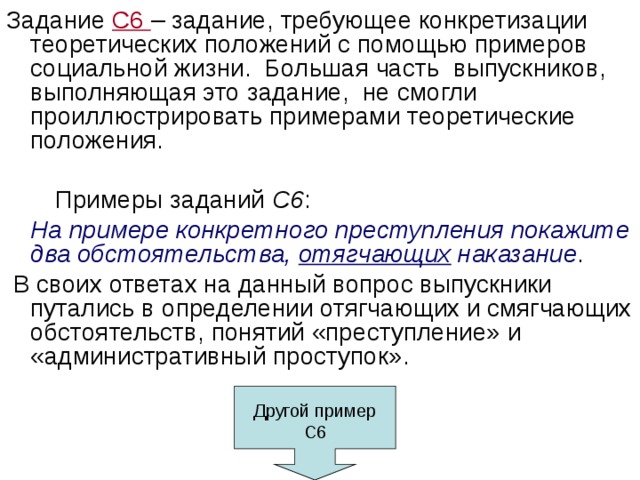 Задание С6 – задание, требующее конкретизации теоретических положений с помощью примеров социальной жизни. Большая часть выпускников, выполняющая это задание, не смогли проиллюстрировать примерами теоретические положения.  Примеры заданий С6 :   На примере конкретного преступления покажите два обстоятельства, отягчающих наказание .  В своих ответах на данный вопрос выпускники путались в определении отягчающих и смягчающих обстоятельств, понятий «преступление» и «административный проступок». Другой пример С6 