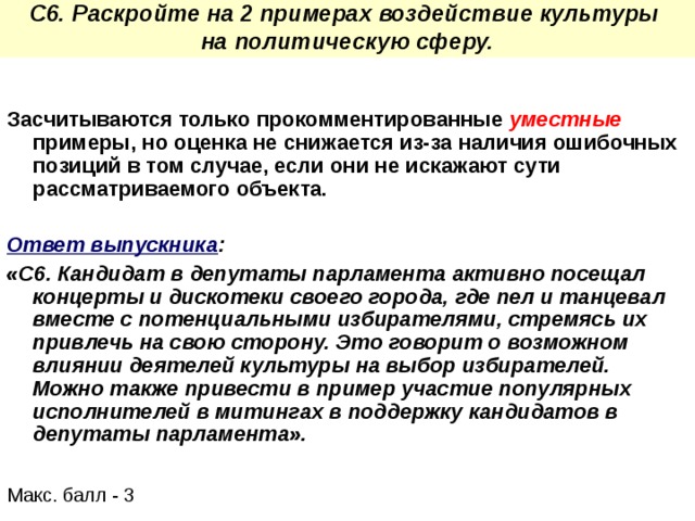 С6. Раскройте на 2 примерах воздействие культуры на политическую сферу. Засчитываются только прокомментированные уместные  примеры, но оценка не снижается из-за наличия ошибочных позиций в том случае, если они не искажают сути рассматриваемого объекта.  Ответ выпускника :  «С6. Кандидат в депутаты парламента активно посещал концерты и дискотеки своего города, где пел и танцевал вместе с потенциальными избирателями, стремясь их привлечь на свою сторону. Это говорит о возможном влиянии деятелей культуры на выбор избирателей. Можно также привести в пример участие популярных исполнителей в митингах в поддержку кандидатов в депутаты парламента». Макс. балл - 3 