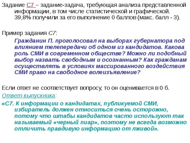 Задание С7 – задание-задача, требующая анализа представленной информации, в том числе статистической и графической. 39,8% получили за его выполнение 0 баллов (макс. балл - 3). Пример задания С7 :  Гражданин П. проголосовал на выборах губернатора под влиянием телепередачи об одном из кандидатов. Какова роль СМИ в современном обществе? Можно ли подобный выбор назвать свободным и осознанным? Как гражданам осуществлять в условиях массированного воздействия СМИ право на свободное волеизъявление?  Если ответ не соответствует вопросу, то он оценивается в 0 б. Ответ выпускника :  «С7. К информации о кандидатах, публикуемой СМИ, избиратель должен относиться очень осторожно, потому что штабы кандидатов часто используют так называемый «черный пиар», поэтому не всегда возможно отличить правдивую информацию от лживой». 