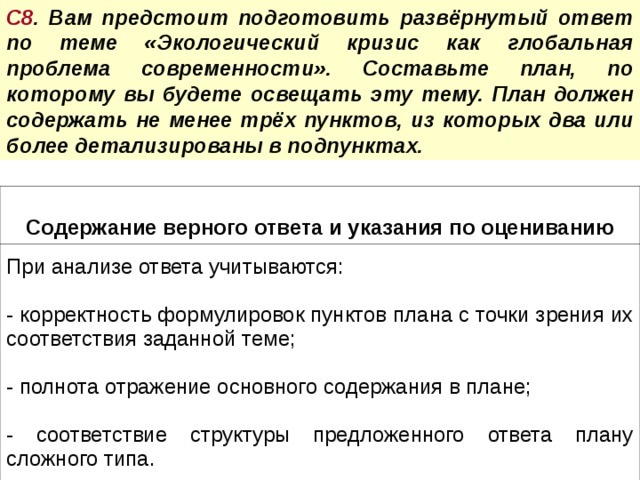 С8 . Вам предстоит подготовить развёрнутый ответ по теме «Экологический кризис как глобальная проблема современности». Составьте план, по которому вы будете освещать эту тему. План должен содержать не менее трёх пунктов, из которых два или более детализированы в подпунктах.  Содержание верного ответа и указания по оцениванию При анализе ответа учитываются:  корректность формулировок пунктов плана с точки зрения их соответствия заданной теме;  полнота отражение основного содержания в плане; - соответствие структуры предложенного ответа плану сложного типа. 