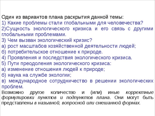 Один из вариантов плана раскрытия данной темы: 1) Какие проблемы стали глобальными для человечества? 2)Сущность экологического кризиса и его связь с другими глобальными проблемами. 3) Чем вызван экологический кризис? а) рост масштабов хозяйственной деятельности людей; б) потребительское отношение к природе. 4) Проявления и последствия экологического кризиса. 5) Пути преодоления экологического кризиса: а) изменение отношения людей к природе; б) наука на службе экологии; в) международное сотрудничество в решении экологических проблем. Возможно другое количество и (или) иные корректные формулировки пунктов и подпунктов плана . Они могут быть представлены в назывной, вопросной или смешанной формах. 