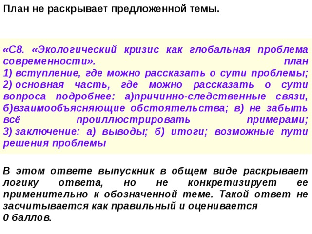 План не раскрывает предложенной темы. «С8. «Экологический кризис как глобальная проблема современности». план  1) вступление, где можно рассказать о сути проблемы;  2) основная часть, где можно рассказать о сути вопроса подробнее: а)причинно-следственные связи, б)взаимообъясняющие обстоятельства; в) не забыть всё проиллюстрировать примерами;  3) заключение: а) выводы; б) итоги; возможные пути решения проблемы В этом ответе выпускник в общем виде раскрывает логику ответа, но не конкретизирует ее применительно к обозначенной теме. Такой ответ не засчитывается как правильный и оценивается 0 баллов. 
