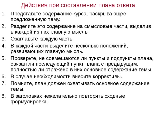 Действия при составлении плана ответа Представьте содержание курса, раскрывающее предложенную тему. Разделите это содержание на смысловые части, выделив в каждой из них главную мысль. Озаглавьте каждую часть. В каждой части выделите несколько положений, развивающих главную мысль. Проверьте, не совмещаются ли пункты и подпункты плана, связан ли последующий пункт плана с предыдущим, полностью ли отражено в них основное содержание темы. В случае необходимости внесите коррективы. Помните, план должен охватывать основное содержание темы. В заголовках нежелательно повторять сходные формулировки. 