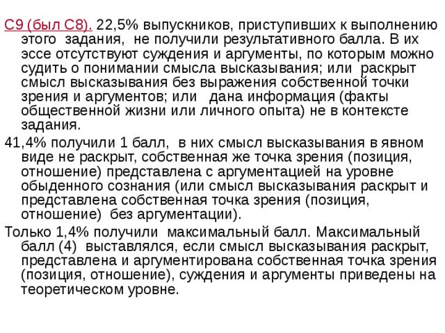 С9 (был С8). 22,5% выпускников, приступивших к выполнению этого задания, не получили результативного балла. В их эссе отсутствуют суждения и аргументы, по которым можно судить о понимании смысла высказывания; или раскрыт смысл высказывания без выражения собственной точки зрения и аргументов; или дана информация (факты общественной жизни или личного опыта) не в контексте задания. 41,4% получили 1 балл, в них смысл высказывания в явном виде не раскрыт, собственная же точка зрения (позиция, отношение) представлена с аргументацией на уровне обыденного сознания (или смысл высказывания раскрыт и представлена собственная точка зрения (позиция, отношение) без аргументации). Только 1,4% получили максимальный балл. Максимальный балл (4) выставлялся, если смысл высказывания раскрыт, представлена и аргументирована собственная точка зрения (позиция, отношение), суждения и аргументы приведены на теоретическом уровне. 