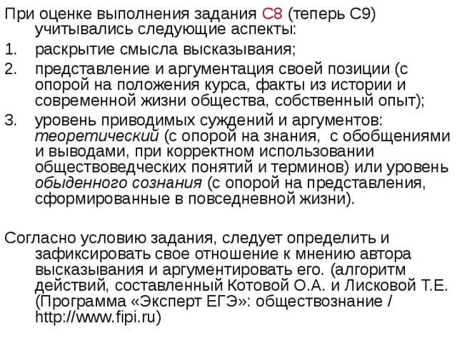 При оценке выполнения задания С8 (теперь С9) учитывались следующие аспекты: раскрытие смысла высказывания; представление и аргументация своей позиции (с опорой на положения курса, факты из истории и современной жизни общества, собственный опыт); уровень приводимых суждений и аргументов: теоретический (с опорой на знания, с обобщениями и выводами, при корректном использовании обществоведческих понятий и терминов) или уровень обыденного сознания (с опорой на представления, сформированные в повседневной жизни). Согласно условию задания, следует определить и зафиксировать свое отношение к мнению автора высказывания и аргументировать его. (алгоритм действий, составленный Котовой О.А. и Лисковой Т.Е. (Программа «Эксперт ЕГЭ»: обществознание / http:// www . fipi . ru ) 