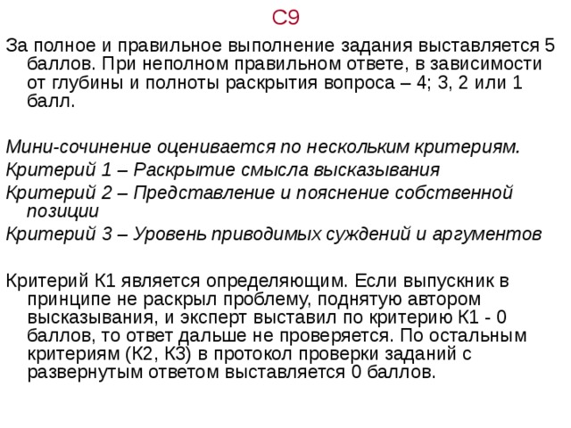 С9 За полное и правильное выполнение задания выставляется 5 баллов. При неполном правильном ответе, в зависимости от глубины и полноты раскрытия вопроса – 4; 3, 2 или 1 балл.  Мини-сочинение оценивается по нескольким критериям. Критерий 1 – Раскрытие смысла высказывания Критерий 2 – Представление и пояснение собственной позиции Критерий 3 – Уровень приводимых суждений и аргументов Критерий К1 является определяющим. Если выпускник в принципе не раскрыл проблему, поднятую автором высказывания, и эксперт выставил по критерию К1 - 0 баллов, то ответ дальше не проверяется. По остальным критериям (К2, К3) в протокол проверки заданий с развернутым ответом выставляется 0 баллов. 