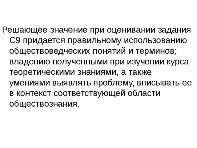 Решающее значение при оценивании задания С9 придается правильному использованию обществоведческих понятий и терминов; владению полученными при изучении курса теоретическими знаниями, а также умениями выявлять проблему, вписывать ее в контекст соответствующей области обществознания. 