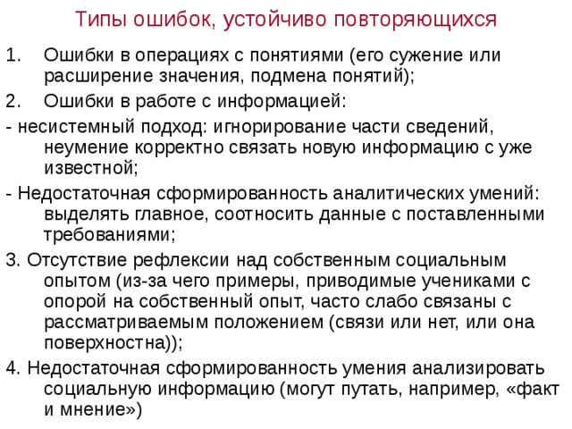 Типы ошибок, устойчиво повторяющихся Ошибки в операциях с понятиями (его сужение или расширение значения, подмена понятий); Ошибки в работе с информацией: - несистемный подход: игнорирование части сведений, неумение корректно связать новую информацию с уже известной; - Недостаточная сформированность аналитических умений: выделять главное, соотносить данные с поставленными требованиями; 3. Отсутствие рефлексии над собственным социальным опытом (из-за чего примеры, приводимые учениками с опорой на собственный опыт, часто слабо связаны с рассматриваемым положением (связи или нет, или она поверхностна)); 4. Недостаточная сформированность умения анализировать социальную информацию (могут путать, например, «факт и мнение») 