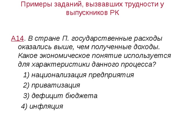 Примеры заданий, вызвавших трудности у выпускников РК А14 . В стране П. государственные расходы оказались выше, чем полученные доходы. Какое экономическое понятие используется для характеристики данного процесса?  1) национализация предприятия  2) приватизация  3) дефицит бюджета  4) инфляция 