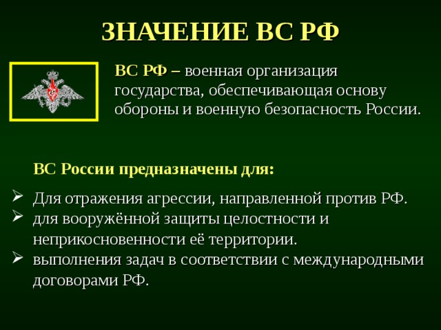 ЗНАЧЕНИЕ ВС РФ ВС РФ –  военная организация государства, обеспечивающая основу обороны и военную безопасность России.  ВС России предназначены для:  Для отражения агрессии, направленной против РФ. для вооружённой защиты целостности и неприкосновенности её территории. выполнения задач в соответствии с международными договорами РФ. 