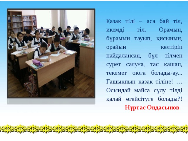 Қ азақ тілі – аса бай тіл, икемді тіл. Орамын, бұрамын тауып, қисынын, орайын келтіріп пайдалансаң, бұл тілмен сурет салуға, тас қашап, текемет оюға болады-ау... Ғашықпын қазақ тіліне! … Осындай майса сұлу тілді қалай өгейсітуге болады ?!   Нұртас Оңдасынов 