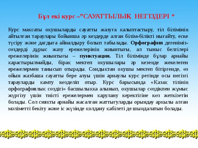 Бұл екі курс –”САУАТТЫЛЫҚ НЕГІЗДЕРІ “ Курс мақсаты оқушыларды сауатты жазуға қалыптастыру, тіл білімінің айтылған тараулары бойынша әр кездерде алған білім-білікті нығайту, еске түсіру және дағдыға айналдыру болып табылады. Орфография дегеніміз- сөздерді дұрыс жазу ережелерінің жиынтығы, ал тыныс белгілері ережелерінің жиынтығы – пунктуация. Тіл білімінде бұлар арнайы қарастырылмайды, бірақ мектеп оқушылары әр кезеңде жекелеген ережелермен танысып отырады. Сондықтан оқушы мектеп бітіргенде, өз ойын жазбаша сауатты бере алуы үшін арнаулы курс ретінде осы негізгі тарауларды қамту көзделіп отыр. Курс барысында «Қазақ тілінің орфографиялық сөздігі» басшылыққа алынып, оқушылар сөздікпен жұмыс жүргізу үшін тиісті ережелермен қарулану керектігіне көз жеткізетін болады. Сол сияқты арнайы жасалған жаттығуларды орындау арқылы алған мәліметті бекіту және іс жүзінде қолдану қабілеті де шыңдалатын болады. 