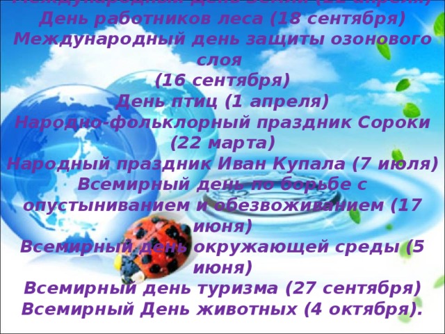  Экологические даты и праздники: Международный День Земли (22 апреля) День работников леса (18 сентября) Международный день защиты озонового слоя (16 сентября) День птиц (1 апреля) Народно-фольклорный праздник Сороки (22 марта) Народный праздник Иван Купала (7 июля) Всемирный день по борьбе с опустыниванием и обезвоживанием (17 июня) Всемирный день окружающей среды (5 июня) Всемирный день туризма (27 сентября) Всемирный День животных (4 октября). 