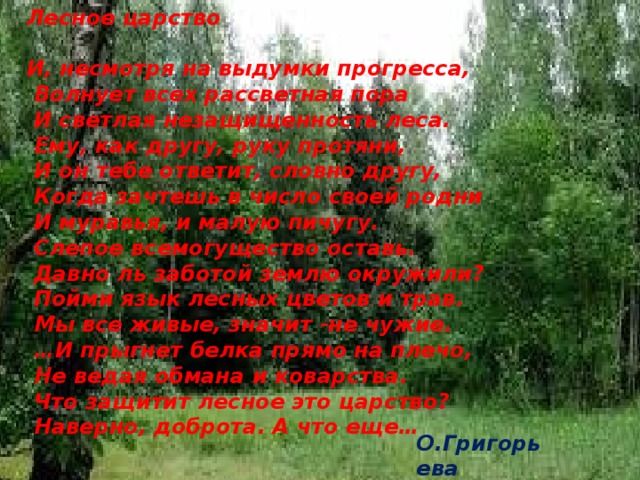Лесное царство  И, несмотря на выдумки прогресса,  Волнует всех рассветная пора  И светлая незащищенность леса.  Ему, как другу, руку протяни,  И он тебе ответит, словно другу,  Когда зачтешь в число своей родни  И муравья, и малую пичугу.  Слепое всемогущество оставь.  Давно ль заботой землю окружили?  Пойми язык лесных цветов и трав.  Мы все живые, значит -не чужие. … И прыгнет белка прямо на плечо,  Не ведая обмана и коварства.  Что защитит лесное это царство?  Наверно, доброта. А что еще… О.Григорьева 