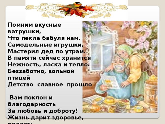 Помним вкусные ватрушки,  Что пекла бабуля нам.  Самодельные игрушки,  Мастерил дед по утрам.  В памяти сейчас хранится  Нежность, ласка и тепло.  Беззаботно, вольной птицей  Детство славное прошло  Вам поклон и благодарность  За любовь и доброту!  Жизнь дарит здоровье, радость.  В доме мир и красоту! 