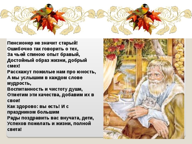 Пенсионер не значит старый!  Ошибочно так говорить о тех,  За чьей спиною опыт бравый,  Достойный образ жизни, добрый смех!  Расскажут пожилые нам про юность,  А мы услышим в каждом слове мудрость,  Воспитанность и чистоту души,  Отметим эти качества, добавим их в свои!  Как здорово: вы есть! И с праздником большим  Рады поздравить вас внучата, дети,  Успехов пожелать и жизни, полной света! 