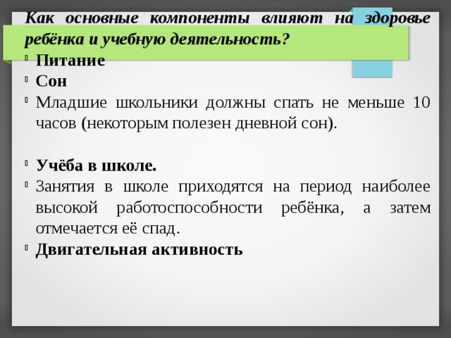 Как основные компоненты влияют на здоровье ребёнка и учебную деятельность? Питание Сон Младшие школьники должны спать не меньше 10 часов (некоторым полезен дневной сон). Учёба в школе. Занятия в школе приходятся на период наиболее высокой работоспособности ребёнка, а затем отмечается её спад. Двигательная активность 