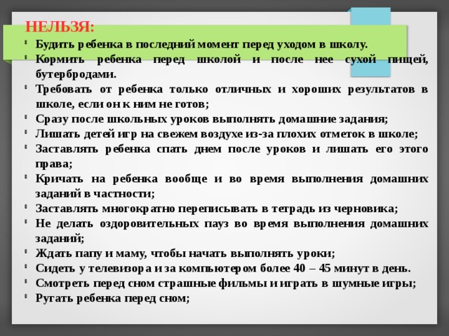 НЕЛЬЗЯ:  Будить ребенка в последний момент перед уходом в школу. Кормить ребенка перед школой и после нее сухой пищей, бутербродами. Требовать от ребенка только отличных и хороших результатов в школе, если он к ним не готов; Сразу после школьных уроков выполнять домашние задания; Лишать детей игр на свежем воздухе из-за плохих отметок в школе; Заставлять ребенка спать днем после уроков и лишать его этого права; Кричать на ребенка вообще и во время выполнения домашних заданий в частности; Заставлять многократно переписывать в тетрадь из черновика; Не делать оздоровительных пауз во время выполнения домашних заданий; Ждать папу и маму, чтобы начать выполнять уроки; Сидеть у телевизора и за компьютером более 40 – 45 минут в день. Смотреть перед сном страшные фильмы и играть в шумные игры; Ругать ребенка перед сном; 