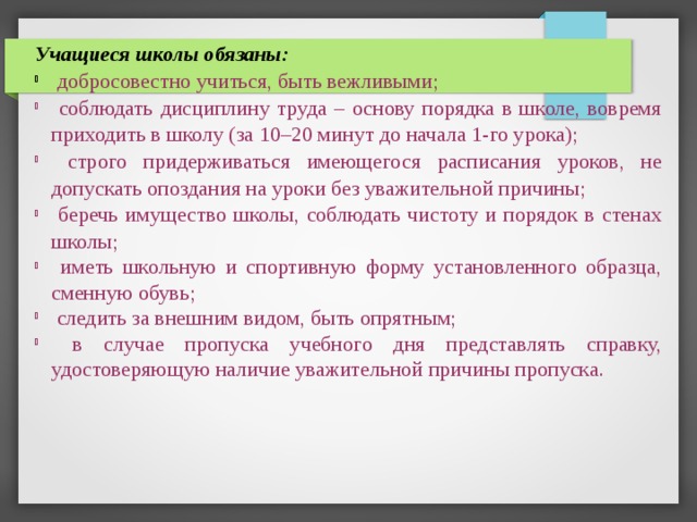 Учащиеся школы обязаны:  добросовестно учиться, быть вежливыми;  соблюдать дисциплину труда – основу порядка в школе, вовремя приходить в школу (за 10–20 минут до начала 1-го урока);  строго придерживаться имеющегося расписания уроков, не допускать опоздания на уроки без уважительной причины;  беречь имущество школы, соблюдать чистоту и порядок в стенах школы;  иметь школьную и спортивную форму установленного образца, сменную обувь;  следить за внешним видом, быть опрятным;  в случае пропуска учебного дня представлять справку, удостоверяющую наличие уважительной причины пропуска. 