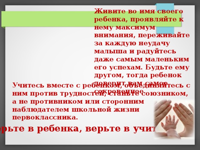 Живите во имя своего ребенка, проявляйте к нему максимум внимания, переживайте за каждую неудачу малыша и радуйтесь даже самым маленьким его успехам. Будьте ему другом, тогда ребенок доверит вам самое сокровенное. Учитесь вместе с ребенком, объединяйтесь с ним против трудностей, станьте союзником, а не противником или сторонним наблюдателем школьной жизни первоклассника. Верьте в ребенка, верьте в учителя . 