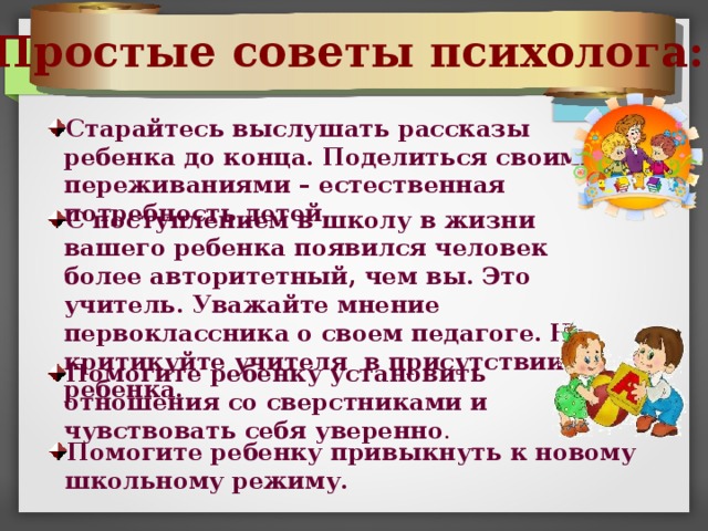 Простые советы психолога: Старайтесь выслушать рассказы ребенка до конца. Поделиться своими переживаниями – естественная потребность детей. С поступлением в школу в жизни вашего ребенка появился человек более авторитетный, чем вы. Это учитель. Уважайте мнение первоклассника о своем педагоге.  Не критикуйте учителя в присутствии ребенка. Помогите ребенку установить отношения со сверстниками и чувствовать себя уверенно . Помогите ребенку привыкнуть к новому школьному режиму. 